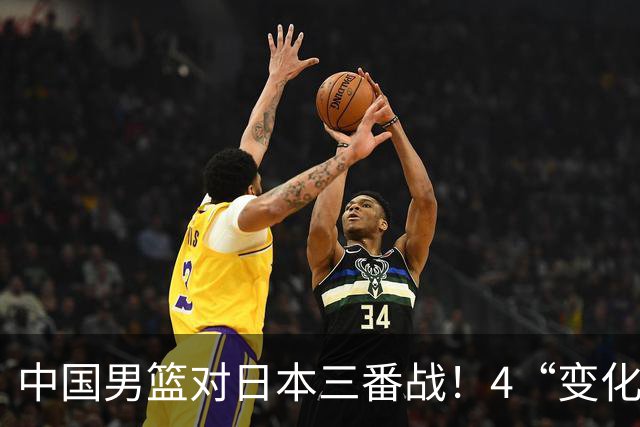 中国男篮对日本三番战！4“变化”传喜讯，郭士强率队将复仇
